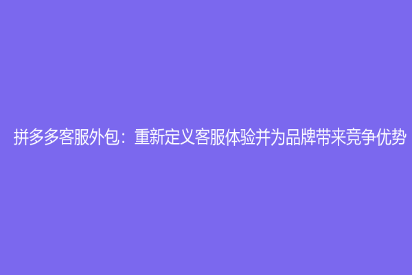 拼多多客服外包：重新定義客服體驗并為品牌帶來競爭優勢