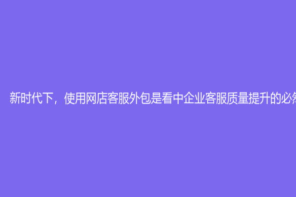 新時代下，使用網店客服外包是看中企業客服質量提升的必然趨勢