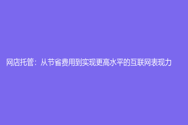 網(wǎng)店托管：從節(jié)省費(fèi)用到實(shí)現(xiàn)更高水平的互聯(lián)網(wǎng)表現(xiàn)力