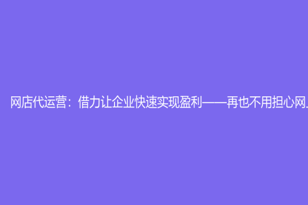 網(wǎng)店代運營：借力讓企業(yè)快速實現(xiàn)盈利——再也不用擔心網(wǎng)上銷售了