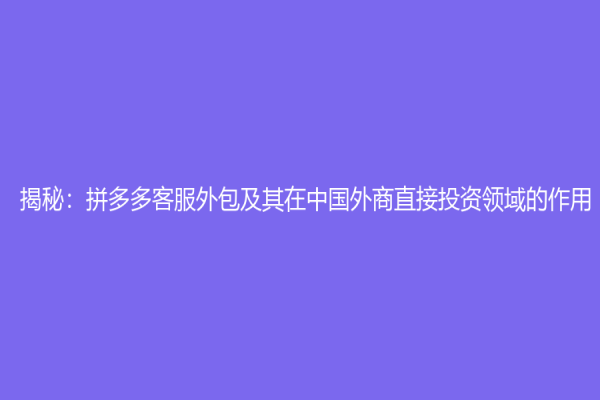 揭秘：拼多多客服外包及其在中國外商直接投資領(lǐng)域的作用