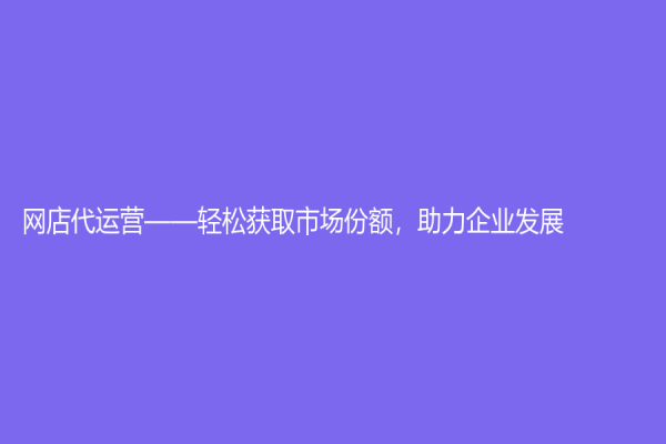 網店代運營——輕松獲取市場份額，助力企業發展