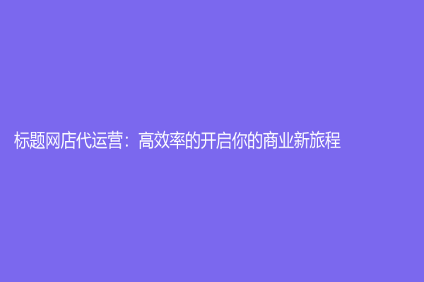 標題網(wǎng)店代運營：高效率的開啟你的商業(yè)新旅程
