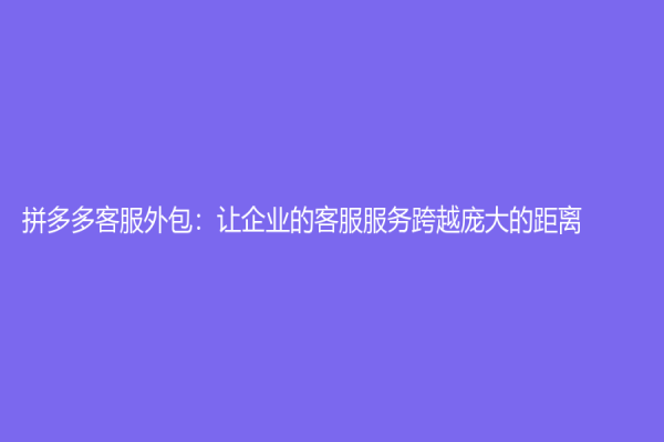 拼多多客服外包：讓企業(yè)的客服服務跨越龐大的距離