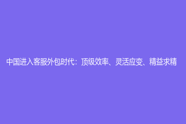 中國進入客服外包時代：頂級效率、靈活應變、精益求精！