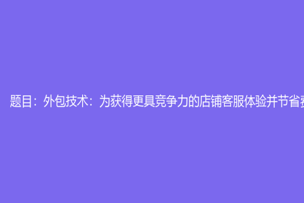 題目：外包技術：為獲得更具競爭力的店鋪客服體驗并節省費用