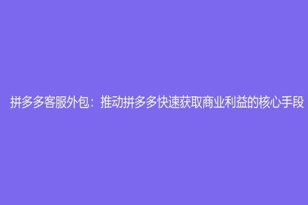 拼多多客服外包：推動拼多多快速獲取商業利益的核心手段