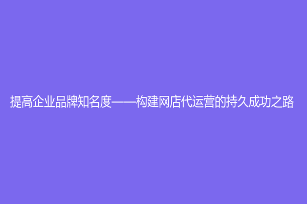 提高企業(yè)品牌知名度——構建網(wǎng)店代運營的持久成功之路