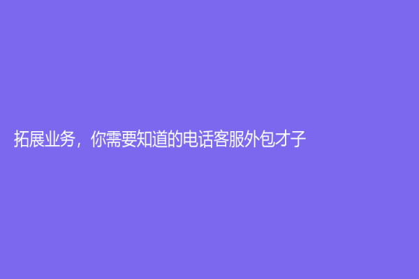 拓展業務，你需要知道的電話客服外包才子