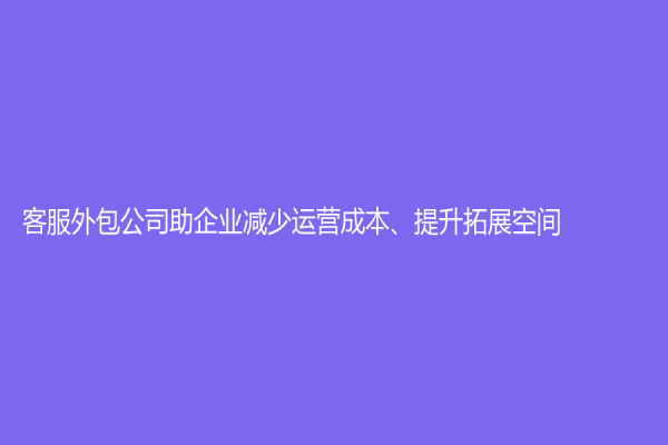 客服外包公司助企業減少運營成本、提升拓展空間