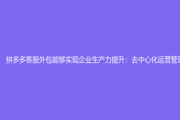 拼多多客服外包能夠實現(xiàn)企業(yè)生產(chǎn)力提升：去中心化運營管理