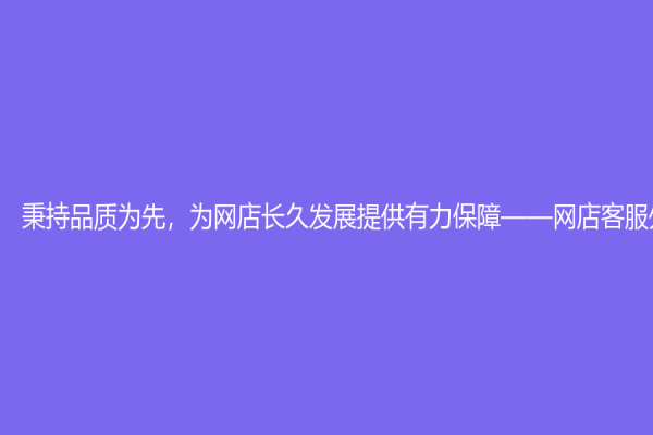 秉持品質為先，為網店長久發展提供有力保障——網店客服外包