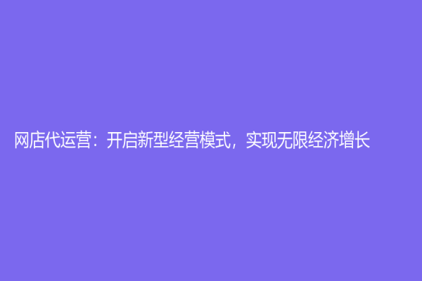 網店代運營：開啟新型經營模式，實現無限經濟增長