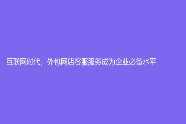 互聯網時代，外包網店客服服務成為企業必備水平