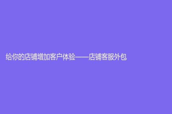 給你的店鋪增加客戶體驗——店鋪客服外包