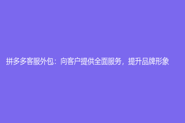 拼多多客服外包：向客戶提供全面服務(wù)，提升品牌形象