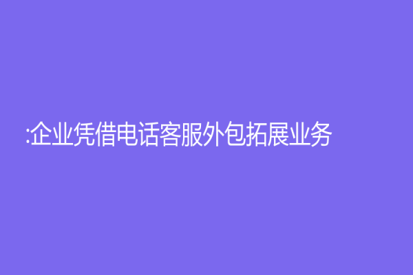 :企業憑借電話客服外包拓展業務
