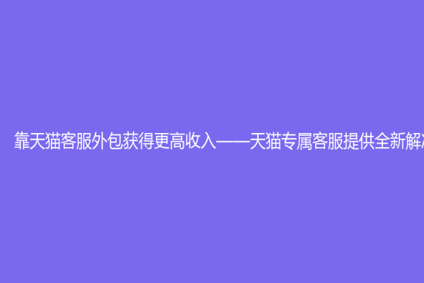 靠天貓客服外包獲得更高收入——天貓專屬客服提供全新解決方案
