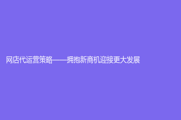 網店代運營策略——擁抱新商機迎接更大發展