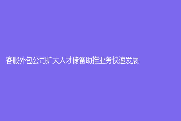 客服外包公司擴大人才儲備助推業務快速發展