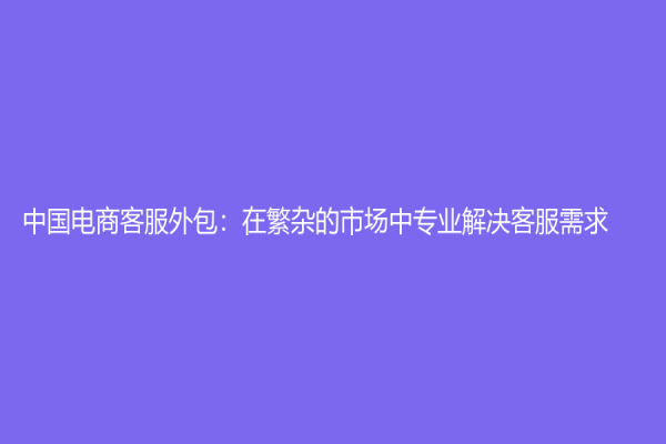 中國電商客服外包：在繁雜的市場中專業解決客服需求