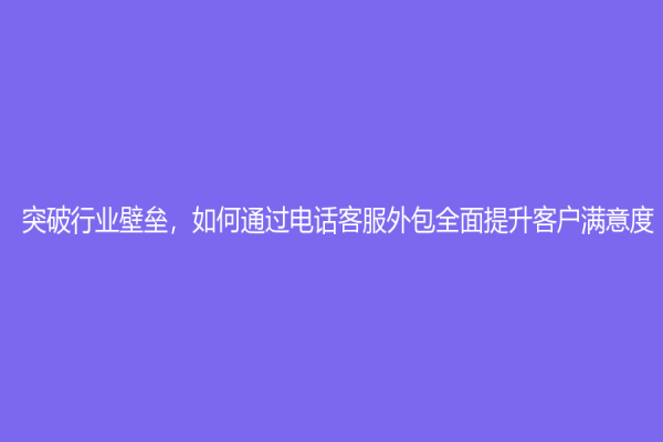 突破行業(yè)壁壘，如何通過電話客服外包全面提升客戶滿意度