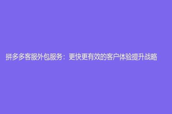 拼多多客服外包服務：更快更有效的客戶體驗提升戰略