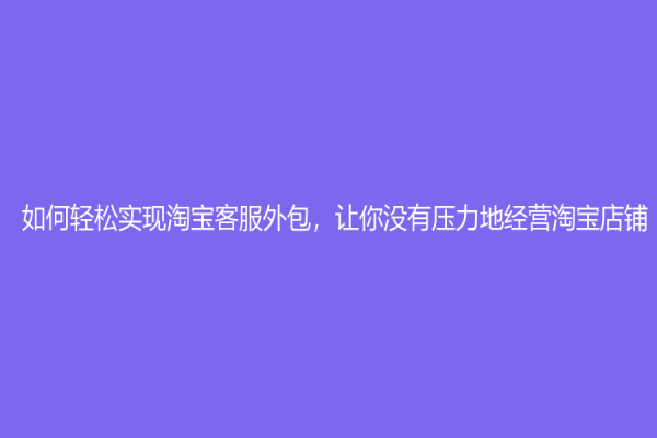 如何輕松實現淘寶客服外包，讓你沒有壓力地經營淘寶店鋪