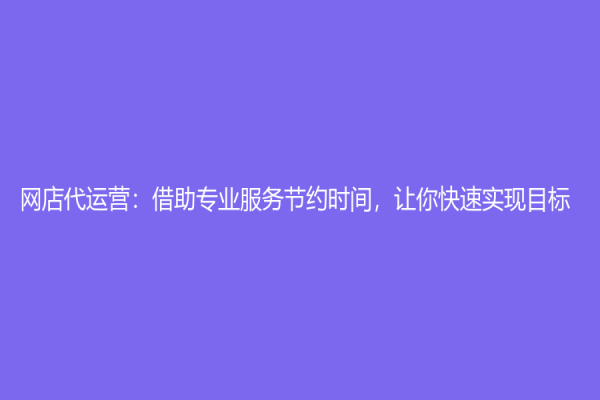 網(wǎng)店代運(yùn)營：借助專業(yè)服務(wù)節(jié)約時間，讓你快速實(shí)現(xiàn)目標(biāo)