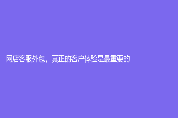 網(wǎng)店客服外包，真正的客戶體驗(yàn)是最重要的！