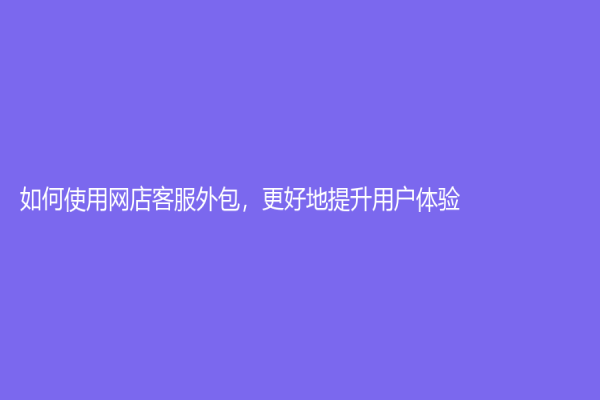 如何使用網店客服外包，更好地提升用戶體驗