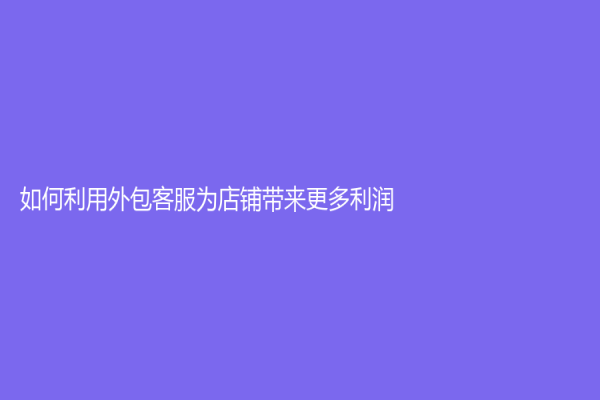 如何利用外包客服為店鋪帶來更多利潤？