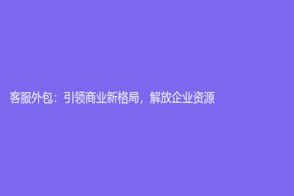 客服外包：引領(lǐng)商業(yè)新格局，解放企業(yè)資源