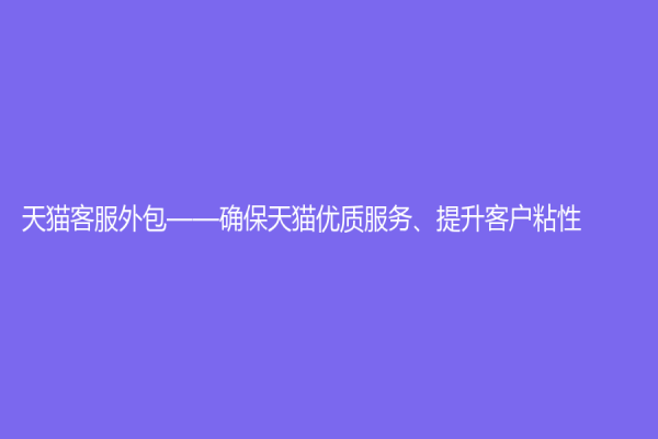 天貓客服外包——確保天貓優(yōu)質(zhì)服務(wù)、提升客戶粘性