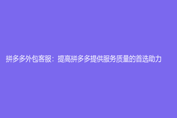 拼多多外包客服：提高拼多多提供服務質量的首選助力