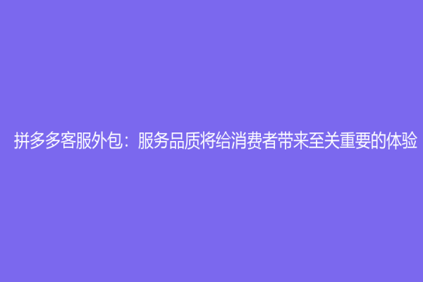 拼多多客服外包：服務品質將給消費者帶來至關重要的體驗