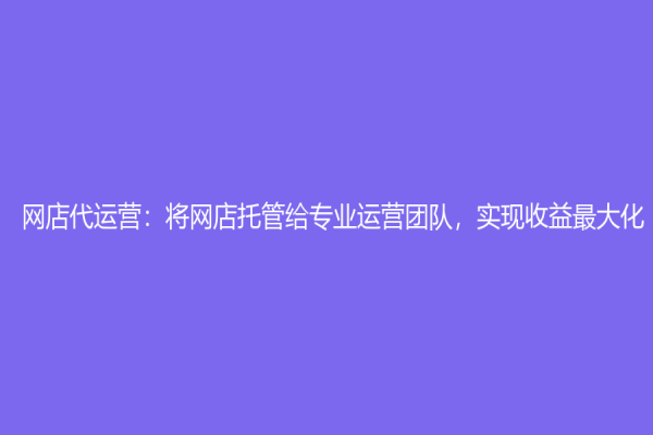網店代運營：將網店托管給專業運營團隊，實現收益最大化