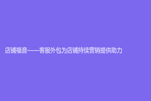 店鋪福音——客服外包為店鋪持續營銷提供助力