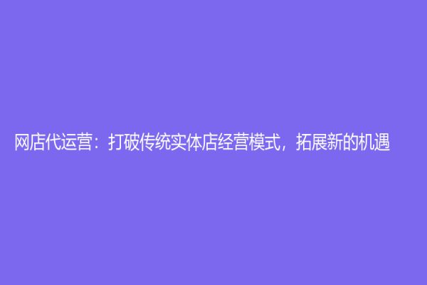 網(wǎng)店代運(yùn)營(yíng)：打破傳統(tǒng)實(shí)體店經(jīng)營(yíng)模式，拓展新的機(jī)遇