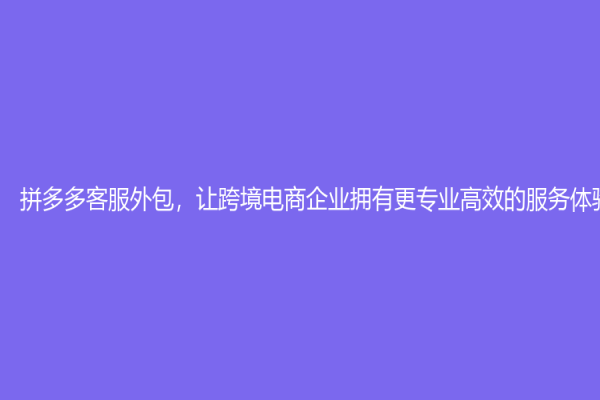 拼多多客服外包，讓跨境電商企業擁有更專業高效的服務體驗