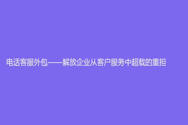 電話客服外包——解放企業從客戶服務中超載的重擔