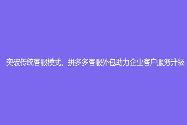 突破傳統(tǒng)客服模式，拼多多客服外包助力企業(yè)客戶服務(wù)升級