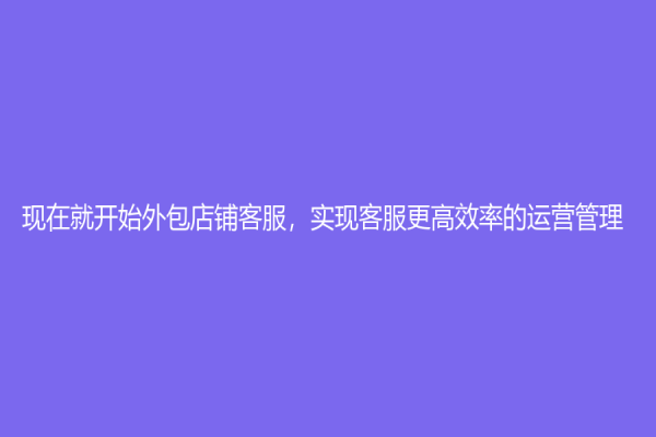 現在就開始外包店鋪客服，實現客服更高效率的運營管理