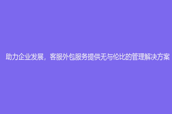 助力企業發展，客服外包服務提供無與倫比的管理解決方案！