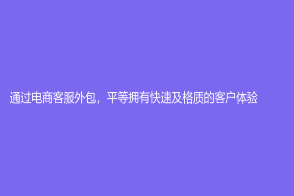 通過電商客服外包，平等擁有快速及格質(zhì)的客戶體驗
