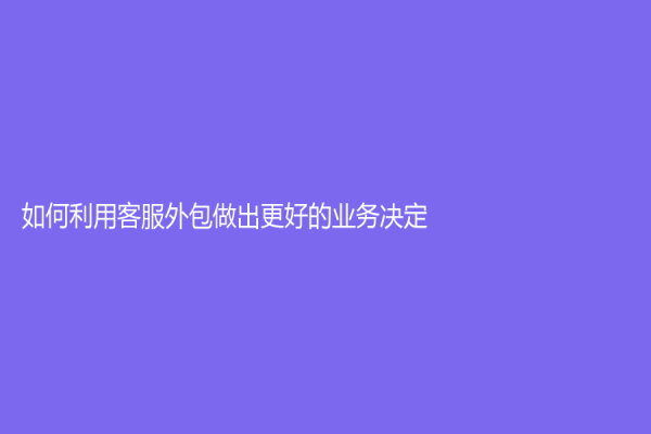 如何利用客服外包做出更好的業務決定？