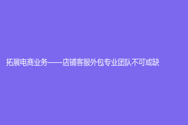 拓展電商業(yè)務(wù)——店鋪客服外包專業(yè)團(tuán)隊(duì)不可或缺