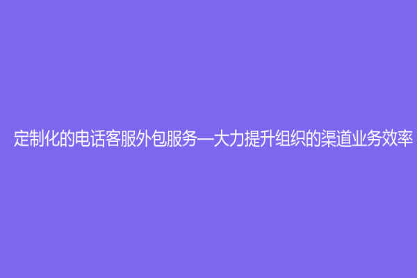 定制化的電話客服外包服務—大力提升組織的渠道業務效率