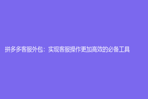 拼多多客服外包：實現客服操作更加高效的必備工具
