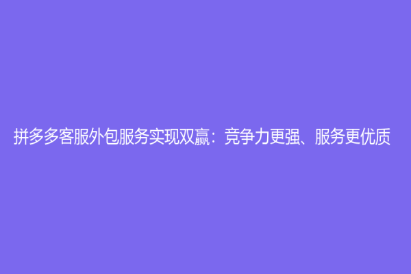 拼多多客服外包服務實現雙贏：競爭力更強、服務更優質